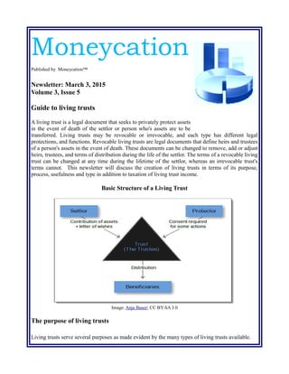 Moneycation
Published by Moneycation™
Newsletter: March 3, 2015
Volume 3, Issue 5
Guide to living trusts
A living trust is a legal document that seeks to privately protect assets
in the event of death of the settlor or person who's assets are to be
transferred. Living trusts may be revocable or irrevocable, and each type has different legal
protections, and functions. Revocable living trusts are legal documents that define heirs and trustees
of a person's assets in the event of death. These documents can be changed to remove, add or adjust
heirs, trustees, and terms of distribution during the life of the settlor. The terms of a revocable living
trust can be changed at any time during the lifetime of the settlor, whereas an irrevocable trust's
terms cannot. This newsletter will discuss the creation of living trusts in terms of its purpose,
process, usefulness and type in addition to taxation of living trust income.
Basic Structure of a Living Trust
Image: Anja Bauer; CC BY-SA 3.0
The purpose of living trusts
Living trusts serve several purposes as made evident by the many types of living trusts available.
 