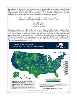 Capital gains on real property that has depreciated in value also has tax protection under Section
1250 of the tax code. Alternatively, tax free municipal bonds provide a higher return that some
corporate bonds of similar risk due to the reduction in cost basis from tax exempt income from the
municipal bonds. This is evident in the following equation and example solution:
Municipal bond yield rate = X (1 – personal income tax rate)
Solution with a municipal bond rate of 6% and a tax rate of 25%
6% = X (1 – 25%)
X= 6%/(1-25%)
X = .06/.75=.08 or 8%
Since the municipal bond yields tax free income at the federal level, but the corporate bond does
not, the taxable amount is added back to the bond coupon rate. If the formula does not include the
state rate in addition to the federal tax rate, then the actual return will be larger than what the
formula determines. To illustrate the above further, the following Tax Foundation diagram is useful.
The combined federal and state capital gains taxes for New York is 31.5%, which would make the
personal income tax rate in the above formula 1-31.5%. If the federal rate excluding the state rate is
28%, then the formula would use .28%.
Source: Tax Foundation, Fair use license
 