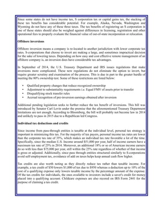 Since some states do not have income tax, S corporation tax or capital gains tax, the stacking of
these tax benefits has considerable potential. For example, Alaska, Nevada, Washington and
Wyoming do not have any of these three taxes. The tax benefits of registering an S corporation in
one of these states should also be weighed against differences in licensing, registration and other
operational fees to properly evaluate the financial value of out-of-state incorporation or relocation.
Offshore inversions
Offshore inversion means a company is re-located to another jurisdiction with lower corporate tax
rates. S-corporations that choose to invert are making a large, and sometimes impractical decision
for the sake of lowering taxes. Depending on how easy and cost effective remote management of an
offshore company is, an inversion does have considerable tax advantages.
In September of 2014, the U.S. Treasury Department and IRS issues regulations that make
inversions more complicated. These new regulations do not eliminate the option to invert, but
require greater scrutiny and examination of the process. This is due in part to the greater hurdle of
meeting the 80% ownership test. Some of these restrictions are listed below:
• Qualified property changes that reduce recognized ownership
• Adjustment to substantiality requirements i.e. Equal FMV of assets prior to transfer
• Disqualifying stock transfer rules
• Accrual recognition of pre-inversion earnings obtained after inversion
Additional pending legislation seeks to further reduce the tax benefit of inversions. This bill was
introduced by Senator Carl Levin under the premise that the aforementioned Treasury Department
limitations are not enough. According to Bloomberg, the bill will probably not become law in 2014
and unlikely to pass in 2015 due to a Republican led Congress.
Individual tax deductions and credits
Since income from pass-through entities is taxable at the individual level, personal tax strategy is
important in minimizing this tax. For the majority of tax payers, personal income tax rates are lower
than the corporate tax rate of 35%, which makes an individual tax rate favorable a lot of the time.
Specifically, since the median U.S. Income around $51,000 per year, half of income earners have a
maximum tax rate of 25% in 2014. Moreover, an additional 18% or so of American income earners
do so with less than $75,000 per year, still within the 25% rate regardless of whether of that income
is gross or adjusted. Additionally, since pass through entities structured similarly to S-corporations
avoid self-employment tax, avoidance of add on taxes helps keep annual cash flow higher.
Tax credits are also worth noting as they directly reduce tax rather than taxable income. For
example, a tax credit of $50 lowers $1,000 of tax due to $950 whereas a deduction up to 10% of the
cost of a qualifying expense only lowers taxable income by the percentage amount of the expense.
Of the tax credits for individuals, the ones available to investors include a saver's credit for money
placed into a qualifying account. Childcare expenses are also recored on IRS Form 2441 for the
purpose of claiming a tax credit.
 