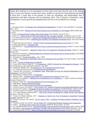 money that could go to a tax accountant to lower taxes even more that the cost of tax strategy
errors. In any case, business owners have many variables to account for when planning and should
at least have a good idea of the primary or main tax advantages and disadvantages that S
corporations and other structures and tax techniques allow. This is because a businesses vision,
development, revenue growth and competitiveness all rely on or are linked to tax strategy.
Sources:
1. “Accounting Today”; Tax Strategy: Pass-Through Entity Simplification”; George G. Jones and Mark A. Luscombe;
May 1, 2013
2. “Accounting Today”; Businesses Owners Need to Keep an Eye on Potential U.S. Tax Changes; Mike Trabold; July
16, 2014
3. "Forbes”; S Corporation SE Avoidance Still a Solid Strategy; Peter J Reilly; August 25, 2013
4. “Turbo Tax”; 6 Ways To Pay As Little Self-Employment Tax As Legally Necessary; Josh Ritchie; June 14, 2010
5. “U.S. Internal Revenue Service”; Appeals Pass-Through Entity Handbook; IRS Revenue Manual: Part 8, Chapter 19
6. “American Institute of CPAs”; Determining the Taxability of S-corporation Distributions Part I; Tony Nitti; January
1, 2014
7. “Cornell University Law School”; 26 CFR 1.1368-2 Accumulated Adjustments Account (AAA); U.S. Code
8. “Leading Edge Alliance”; Strategical Edge
9. “Life Health Pro”; Using Distributions From S Corps to Fund Life Insurance Premiums; Russell E. Towers; March
21, 2014
10. “Journal of Accountancy”; Taking the “Sting” Out of S Corporations' Earnings and Profits; Sydney S. Traum;
January 2011
11. “Journal of Accountancy”; Matching Deductions to Payments: Payer/payee rules are not always clear; Larry Maples
and Mark Turner; October 2006
12. “Entrepreneur”; S Corporation Basics; June 1, 2005
13. “Forbes”; Determining A Shareholder's Basis in S Corporation Stock and Debt; Tax Geek Tuesday; Tony Nitti;
May 6, 2014
14. “Nolo”; Top Ten Tax Deductions for Landlords
15. “Foster Swift Collins & Smith PC”; “S” Corporations + ESOP: A Powerful Tax Advantaged Exit Strategy; Foster,
Swift Employment, Labor and Benefits Quarterly; July 2009
16. “Jeramiah K. Murphy CPA”; Tax Strategies For “S” Corporations And Their Owners
17. “U.S. Internal Revenue Service”; S Corporation Stock and Debt Basis
18. “American Bar Association”; S Corporation Trusts: What Types of Trusts Are Permitted Shareholders of an S
Corporation?; Laura Howell-Smith
19. “Small Business Administration”; S Corporation
20. “Morgan Lewis”; A State-by-State Analysis of S Corporation Tax Treatment; Renee Lewis
21. “Journal of Accountancy”; Multistate Tax Considerations for S Corporations; C. Andrew Lafond and Jeffrey J.
Schrader; February 2011
22. “Intuit Inc./Turbo Tax”; Top 10 Tax Deductions You Are Not Taking; 2013
23. “H&R Block”; Medical and Dental Expenses
24. “Stephen Nelson”; How To Save Taxes With An S Corporation;
25. “Cornell University Law School”; 26 U.S. Code § 179 – Election To Expense Certain Depreciable Business Assets
26. “Journal of Accountancy”; Managing S Corporation At-Risk Loss Limitations; Elizabeth Murphy; February 2010
27. “Cornell University Law School”; 26 U.S. Code § 1250-Gain From Disposition of Certain Depreciable Realty
28. “U.S. Small Business Administration”; Cash Versus Accrual Accounting For Taxable Income And Expenses;
Christine L; February 12, 2010
29. “Alvarez & Marsal Holdings, LLC”; Expecting A Step-Up On Your S-Corporation Acquisition? Structure
Carefully; September 15, 2011
30. “Cornell University Law School”; 26 U.S. Code § 1031 – Exchange of Property Held For Productive Use or
Investment
31. “Cornell University Law School”; 26 U.S. Code § 338 – Certain Stock Purchases Treated as Asset Acquisitions
32. “Forbes”; Ten Things to Know About 1031 Exchanges; Robert W. Wood; January 26, 2010
33. “U.S. Internal Revenue Service”; Like-Kind Exchanges Under Internal Revenue Code Section 1031; February 2008
34. “Bloomberg”; Anti-Inversion Tax Bill Raises 72% More Than Prior Estimate; Richard Rubin; December 3, 2014
35. “American Institute of CPAs”; Details of Proposed Anti-Inversion Rules are Revealed; September 23, 201436.
 