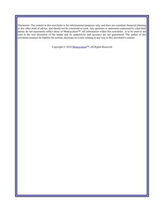 Disclaimer: The content in this newsletter is for informational purposes only, and does not constitute financial planning
or any other kind of advice, and should not be construed as such. Any opinions or statements expressed by cited third
parties do not necessarily reflect those of Moneycation™. All information within this newsletter is to be used or not
used at the sole discretion of the reader and its authenticity and accuracy are not guaranteed. The author of this
newsletter assumes no liability for actions, decisions or events relating in any way to this newsletter's content.
Copyright © 2014 Moneycation™; All Rights Reserved
 