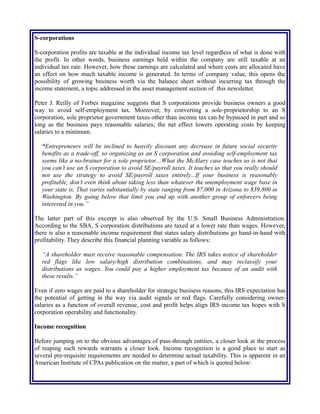 S-corporations
S-corporation profits are taxable at the individual income tax level regardless of what is done with
the profit. In other words, business earnings held within the company are still taxable at an
individual tax rate. However, how these earnings are calculated and where costs are allocated have
an effect on how much taxable income is generated. In terms of company value, this opens the
possibility of growing business worth via the balance sheet without incurring tax through the
income statement, a topic addressed in the asset management section of this newsletter.
Peter J. Reilly of Forbes magazine suggests that S corporations provide business owners a good
way to avoid self-employment tax. Moreover, by converting a sole-proprietorship to an S
corporation, sole proprietor government taxes other than income tax can be bypassed in part and so
long as the business pays reasonable salaries; the net effect lowers operating costs by keeping
salaries to a minimum.
“Entrepreneurs will be inclined to heavily discount any decrease in future social security
benefits as a trade-off, so organizing as an S corporation and avoiding self-employment tax
seems like a no-brainer for a sole proprietor....What the McAlary case teaches us is not that
you can’t use an S corporation to avoid SE/payroll taxes. It teaches us that you really should
not use the strategy to avoid SE/payroll taxes entirely...If your business is reasonably
profitable, don’t even think about taking less than whatever the unemployment wage base in
your state is. That varies substantially by state ranging from $7,000 in Arizona to $39,800 in
Washington. By going below that limit you end up with another group of enforcers being
interested in you.”
The latter part of this excerpt is also observed by the U.S. Small Business Administration.
According to the SBA, S corporation distributions are taxed at a lower rate than wages. However,
there is also a reasonable income requirement that states salary distributions go hand-in-hand with
profitability. They describe this financial planning variable as follows:
“A shareholder must receive reasonable compensation. The IRS takes notice of shareholder
red flags like low salary/high distribution combinations, and may reclassify your
distributions as wages. You could pay a higher employment tax because of an audit with
these results.”
Even if zero wages are paid to a shareholder for strategic business reasons, this IRS expectation has
the potential of getting in the way via audit signals or red flags. Carefully considering owner-
salaries as a function of overall revenue, cost and profit helps align IRS income tax hopes with S
corporation operability and functionality.
Income recognition
Before jumping on to the obvious advantages of pass-through entities, a closer look at the process
of reaping such rewards warrants a closer look. Income recognition is a good place to start as
several pre-requisite requirements are needed to determine actual taxability. This is apparent in an
American Institute of CPAs publication on the matter, a part of which is quoted below:
 