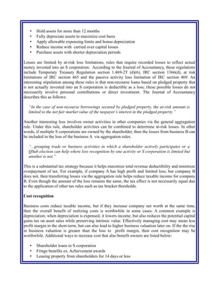 • Hold assets for more than 12 months
• Fully depreciate assets to maximize cost basis
• Apply allowable expensing limits and bonus depreciation
• Reduce income with carried over capital losses
• Purchase assets with shorter depreciation periods
Losses are limited by at-risk loss limitations, rules that require recorded losses to reflect actual
money invested into an S corporation. According to the Journal of Accountancy, these regulations
include Temporary Treasury Regulation section 1.469-2T (d)(6), IRC section 1366(d), at risk
limitations of IRC section 465 and the passive activity loss limitation of IRC section 469. An
interesting stipulation among these rules is that non-recourse loans based on pledged property that
is not actually invested into an S corporation is deductible as a loss; these possible losses do not
necessarily involve personal contributions or direct investment. The Journal of Accountancy
describes this as follows:
“In the case of non-recourse borrowings secured by pledged property, the at-risk amount is
limited to the net fair market value of the taxpayer’s interest in the pledged property.”
Another interesting loss involves owner activities in other companies via the general aggregation
rule. Under this rule, shareholder activities can be combined to determine at-risk losses. In other
words, if multiple S corporations are owned by the shareholder, then the losses from business B can
be included in the loss of the business A via aggregation rules.
“...grouping trade or business activities in which a shareholder actively participates or a
QSub election can help where loss recognition by one activity or S corporation is limited but
another is not.”
This is a substantial tax strategy because it helps maximize total revenue deductibility and minimize
overpayment of tax. For example, if company A has high profit and limited loss, but company B
does not, then transferring losses via the aggregation rule helps reduce taxable income for company
B. Even though the amount of the loss remains the same, the tax effect is not necessarily equal due
to the application of other tax rules such as tax bracket thresholds.
Cost recognition
Business costs reduce taxable income, but if they increase company net worth at the same time,
then the overall benefit of realizing costs is worthwhile in some cases. A common example is
depreciation; when depreciation is expensed, it lowers income, but also reduces the potential capital
gains tax on asset sales while preserving intrinsic value. Effectively managing cost may mean less
profit margin in the short-term, but can also lead to higher business valuation later on. If the the rise
in business valuation is greater than the loss to profit margin, then cost recognition may be
worthwhile. Additional ways to increase cost that also benefit owners are listed below:
• Shareholder loans to S corporation
• Fringe benefits ex. Achievement awards
• Leasing property from shareholders for 14 days or less
 