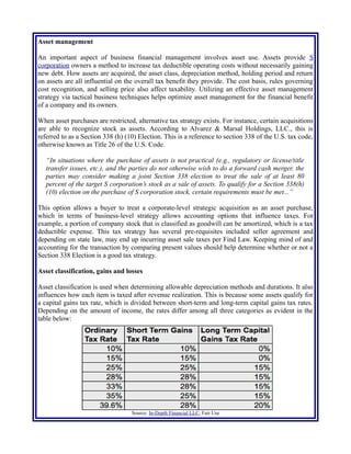 Asset management
An important aspect of business financial management involves asset use. Assets provide S
corporation owners a method to increase tax deductible operating costs without necessarily gaining
new debt. How assets are acquired, the asset class, depreciation method, holding period and return
on assets are all influential on the overall tax benefit they provide. The cost basis, rules governing
cost recognition, and selling price also affect taxability. Utilizing an effective asset management
strategy via tactical business techniques helps optimize asset management for the financial benefit
of a company and its owners.
When asset purchases are restricted, alternative tax strategy exists. For instance, certain acquisitions
are able to recognize stock as assets. According to Alvarez & Marsal Holdings, LLC., this is
referred to as a Section 338 (h) (10) Election. This is a reference to section 338 of the U.S. tax code,
otherwise known as Title 26 of the U.S. Code.
“In situations where the purchase of assets is not practical (e.g., regulatory or license/title
transfer issues, etc.), and the parties do not otherwise wish to do a forward cash merger, the
parties may consider making a joint Section 338 election to treat the sale of at least 80
percent of the target S corporation’s stock as a sale of assets. To qualify for a Section 338(h)
(10) election on the purchase of S corporation stock, certain requirements must be met...”
This option allows a buyer to treat a corporate-level strategic acquisition as an asset purchase,
which in terms of business-level strategy allows accounting options that influence taxes. For
example, a portion of company stock that is classified as goodwill can be amortized, which is a tax
deductible expense. This tax strategy has several pre-requisites included seller agreement and
depending on state law, may end up incurring asset sale taxes per Find Law. Keeping mind of and
accounting for the transaction by comparing present values should help determine whether or not a
Section 338 Election is a good tax strategy.
Asset classification, gains and losses
Asset classification is used when determining allowable depreciation methods and durations. It also
influences how each item is taxed after revenue realization. This is because some assets qualify for
a capital gains tax rate, which is divided between short-term and long-term capital gains tax rates.
Depending on the amount of income, the rates differ among all three categories as evident in the
table below:
Source: In-Depth Financial LLC; Fair Use
 