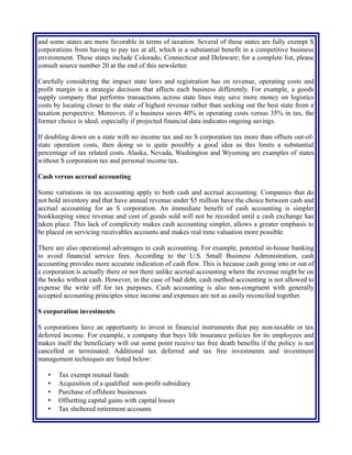 and some states are more favorable in terms of taxation. Several of these states are fully exempt S
corporations from having to pay tax at all, which is a substantial benefit in a competitive business
environment. These states include Colorado, Connecticut and Delaware; for a complete list, please
consult source number 20 at the end of this newsletter.
Carefully considering the impact state laws and registration has on revenue, operating costs and
profit margin is a strategic decision that affects each business differently. For example, a goods
supply company that performs transactions across state lines may save more money on logistics
costs by locating closer to the state of highest revenue rather than seeking out the best state from a
taxation perspective. Moreover, if a business saves 40% in operating costs versus 35% in tax, the
former choice is ideal, especially if projected financial data indicates ongoing savings.
If doubling down on a state with no income tax and no S corporation tax more than offsets out-of-
state operation costs, then doing so is quite possibly a good idea as this limits a substantial
percentage of tax related costs. Alaska, Nevada, Washington and Wyoming are examples of states
without S corporation tax and personal income tax.
Cash versus accrual accounting
Some variations in tax accounting apply to both cash and accrual accounting. Companies that do
not hold inventory and that have annual revenue under $5 million have the choice between cash and
accrual accounting for an S corporation. An immediate benefit of cash accounting is simpler
bookkeeping since revenue and cost of goods sold will not be recorded until a cash exchange has
taken place. This lack of complexity makes cash accounting simpler, allows a greater emphasis to
be placed on servicing receivables accounts and makes real time valuation more possible.
There are also operational advantages to cash accounting. For example, potential in-house banking
to avoid financial service fees. According to the U.S. Small Business Administration, cash
accounting provides more accurate indication of cash flow. This is because cash going into or out of
a corporation is actually there or not there unlike accrual accounting where the revenue might be on
the books without cash. However, in the case of bad debt, cash method accounting is not allowed to
expense the write off for tax purposes. Cash accounting is also non-congruent with generally
accepted accounting principles since income and expenses are not as easily reconciled together.
S corporation investments
S corporations have an opportunity to invest in financial instruments that pay non-taxable or tax
deferred income. For example, a company that buys life insurance policies for its employees and
makes itself the beneficiary will out some point receive tax free death benefits if the policy is not
cancelled or terminated. Additional tax deferred and tax free investments and investment
management techniques are listed below:
• Tax exempt mutual funds
• Acquisition of a qualified non-profit subsidiary
• Purchase of offshore businesses
• Offsetting capital gains with capital losses
• Tax sheltered retirement accounts
 