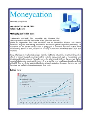 Moneycation
Published by Moneycation™
Newsletter: March 31, 2015
Volume 3, Issue 7
Managing education costs
Economically, education fuels innovation and maintains vital
knowledge transfer between generations. It also generates economic
growth via bi-products other than innovation such as international revenue from coveted
educational programs and industry development that ensures global competitive positioning. For
individuals, the net benefits are not quite so perky; just as industries will differ in how much
education they demand or need, students will also vary on how much benefit they derive from their
education.
These differences in results or advantages make the traditional educational investment proposition
subject to similar financial principles used in portfolio management such as risk control, asset
allocation and total investment. Naturally, cost is also a factor, and the lower the costs are, the less
impact a bad education investment decision will have, and the more benefit a good academic choice
will yield. This newsletter seeks to identify the costs of education, the causes for them and both
theoretical and applied solutions to managing those costs.
Tuition costs
 