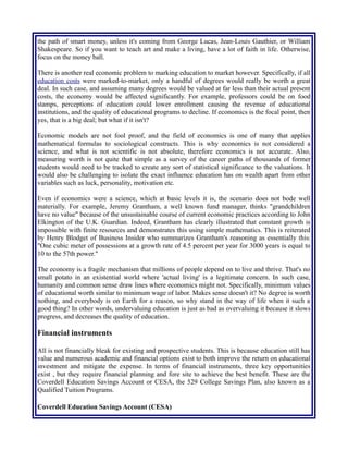 the path of smart money, unless it's coming from George Lucas, Jean-Louis Gauthier, or William
Shakespeare. So if you want to teach art and make a living, have a lot of faith in life. Otherwise,
focus on the money ball.
There is another real economic problem to marking education to market however. Specifically, if all
education costs were marked-to-market, only a handful of degrees would really be worth a great
deal. In such case, and assuming many degrees would be valued at far less than their actual present
costs, the economy would be affected significantly. For example, professors could be on food
stamps, perceptions of education could lower enrollment causing the revenue of educational
institutions, and the quality of educational programs to decline. If economics is the focal point, then
yes, that is a big deal; but what if it isn't?
Economic models are not fool proof, and the field of economics is one of many that applies
mathematical formulas to sociological constructs. This is why economics is not considered a
science, and what is not scientific is not absolute, therefore economics is not accurate. Also,
measuring worth is not quite that simple as a survey of the career paths of thousands of former
students would need to be tracked to create any sort of statistical significance to the valuations. It
would also be challenging to isolate the exact influence education has on wealth apart from other
variables such as luck, personality, motivation etc.
Even if economics were a science, which at basic levels it is, the scenario does not bode well
materially. For example, Jeremy Grantham, a well known fund manager, thinks "grandchildren
have no value" because of the unsustainable course of current economic practices according to John
Elkington of the U.K. Guardian. Indeed, Grantham has clearly illustrated that constant growth is
impossible with finite resources and demonstrates this using simple mathematics. This is reiterated
by Henry Blodget of Business Insider who summarizes Grantham's reasoning as essentially this:
"One cubic meter of possessions at a growth rate of 4.5 percent per year for 3000 years is equal to
10 to the 57th power."
The economy is a fragile mechanism that millions of people depend on to live and thrive. That's no
small potato in an existential world where 'actual living' is a legitimate concern. In such case,
humanity and common sense draw lines where economics might not. Specifically, minimum values
of educational worth similar to minimum wage of labor. Makes sense doesn't it? No degree is worth
nothing, and everybody is on Earth for a reason, so why stand in the way of life when it such a
good thing? In other words, undervaluing education is just as bad as overvaluing it because it slows
progress, and decreases the quality of education.
Financial instruments
All is not financially bleak for existing and prospective students. This is because education still has
value and numerous academic and financial options exist to both improve the return on educational
investment and mitigate the expense. In terms of financial instruments, three key opportunities
exist , but they require financial planning and fore site to achieve the best benefit. These are the
Coverdell Education Savings Account or CESA, the 529 College Savings Plan, also known as a
Qualified Tuition Programs.
 
