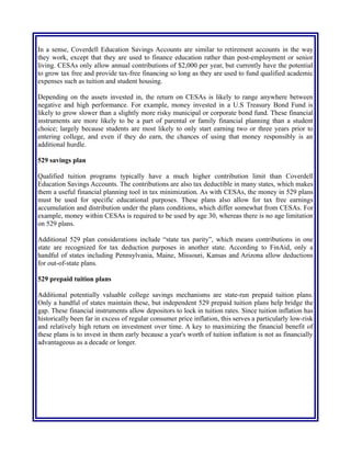 Coverdell Education Savings Account (CESA)
In a sense, Coverdell Education Savings Accounts are similar to retirement accounts in the way
they work, except that they are used to finance education rather than post-employment or senior
living. CESAs only allow annual contributions of $2,000 per year, but currently have the potential
to grow tax free and provide tax-free financing so long as they are used to fund qualified academic
expenses such as tuition and student housing.
Depending on the assets invested in, the return on CESAs is likely to range anywhere between
negative and high performance. For example, money invested in a U.S Treasury Bond Fund is
likely to grow slower than a slightly more risky municipal or corporate bond fund. These financial
instruments are more likely to be a part of parental or family financial planning than a student
choice; largely because students are most likely to only start earning two or three years prior to
entering college, and even if they do earn, the chances of using that money responsibly is an
additional hurdle.
529 savings plan
Qualified tuition programs typically have a much higher contribution limit than Coverdell
Education Savings Accounts. The contributions are also tax deductible in many states, which makes
them a useful financial planning tool in tax minimization. As with CESAs, the money in 529 plans
must be used for specific educational purposes. These plans also allow for tax free earnings
accumulation and distribution under the plans conditions, which differ somewhat from CESAs. For
example, money within CESAs is required to be used by age 30, whereas there is no age limitation
on 529 plans.
Additional 529 plan considerations include “state tax parity”, which means contributions in one
state are recognized for tax deduction purposes in another state. According to FinAid, only a
handful of states including Pennsylvania, Maine, Missouri, Kansas and Arizona allow deductions
for out-of-state plans.
529 prepaid tuition plans
Additional potentially valuable college savings mechanisms are state-run prepaid tuition plans.
Only a handful of states maintain these, but independent 529 prepaid tuition plans help bridge the
gap. These financial instruments allow depositors to lock in tuition rates. Since tuition inflation has
historically been far in excess of regular consumer price inflation, this serves a particularly low-risk
and relatively high return on investment over time. A key to maximizing the financial benefit of
these plans is to invest in them early because a year's worth of tuition inflation is not as financially
advantageous as a decade or longer.
Degree selection
Another important consideration in the management of education costs is degree selection. This is
because post-education income is just as important as pre-educational financial planning. Degree
choice can mean the difference between an education that does nor, or barely pays off over a long
period of time, versus a return-on-investment that far exceeds the cost of education.
 