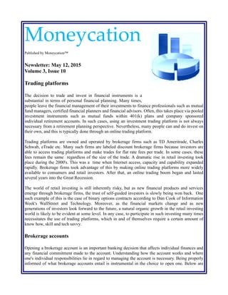Moneycation
Published by Moneycation™
Newsletter: May 12, 2015
Volume 3, Issue 10
Trading platforms
The decision to trade and invest in financial instruments is a
substantial in terms of personal financial planning. Many times,
people leave the financial management of their investments to finance professionals such as mutual
fund managers, certified financial planners and financial advisors. Often, this takes place via pooled
investment instruments such as mutual funds within 401(k) plans and company sponsored
individual retirement accounts. In such cases, using an investment trading platform is not always
necessary from a retirement planning perspective. Nevertheless, many people can and do invest on
their own, and this is typically done through an online trading platform.
Trading platforms are owned and operated by brokerage firms such as TD Ameritrade, Charles
Schwab, eTrade etc. Many such firms are labeled discount brokerage firms because investors are
able to access trading platforms and make trades for flat rate fees per trade. In some cases, these
fees remain the same regardless of the size of the trade. A dramatic rise in retail investing took
place during the 2000's. This was a time when Internet access, capacity and capability expanded
rapidly. Brokerage firms took advantage of this by making online trading platforms more widely
available to consumers and retail investors. After that, an online trading boom began and lasted
several years into the Great Recession.
The world of retail investing is still inherently risky, but as new financial products and services
emerge through brokerage firms, the trust of self-guided investors is slowly being won back. One
such example of this is the case of binary options contracts according to Dan Cook of Information
Week's WallStreet and Technology. Moreover, as the financial markets change and as new
generations of investors look forward to the future, a natural organic growth in the retail investing
world is likely to be evident at some level. In any case, to participate in such investing many times
necessitates the use of trading platforms, which in and of themselves require a certain amount of
know how, skill and tech savvy.
Brokerage accounts
Opening a brokerage account is an important banking decision that affects individual finances and
any financial commitment made to the account. Understanding how the account works and where
one's individual responsibilities lie in regard to managing the account is necessary. Being properly
informed of what brokerage accounts entail is instrumental in the choice to open one. Below are
 