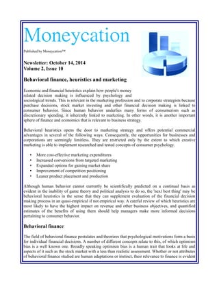 Moneycation
Published by Moneycation™
Newsletter: October 14, 2014
Volume 2, Issue 10
Behavioral finance, heuristics and marketing
Economic and financial heuristics explain how people's money
related decision making is influenced by psychology and
sociological trends. This is relevant in the marketing profession and to corporate strategists because
purchase decisions, stock market investing and other financial decision making is linked to
consumer behavior. Since human behavior underlies many forms of consumerism such as
discretionary spending, it inherently linked to marketing. In other words, it is another important
sphere of finance and economics that is relevant to business strategy.
Behavioral heuristics opens the door to marketing strategy and offers potential commercial
advantages in several of the following ways. Consequently, the opportunities for businesses and
corporations are seemingly limitless. They are restricted only by the extent to which creative
marketing is able to implement researched and tested concepts of consumer psychology.
• More cost-effective marketing expenditures
• Increased conversions from targeted marketing
• Expanded options for gaining market share
• Improvement of competitive positioning
• Leaner product placement and production
Although human behavior cannot currently be scientifically predicted on a continual basis as
evident in the inability of game theory and political analysis to do so, the 'next best thing' may be
behavioral heuristics in the sense that they can supplement evaluation of the financial decision
making process in an quasi-empirical if not empirical way. A careful review of which heuristics are
most likely to have the highest impact on revenue and other business objectives, and quantified
estimates of the benefits of using them should help managers make more informed decisions
pertaining to consumer behavior.
Behavioral finance
The field of behavioral finance postulates and theorizes that psychological motivations form a basis
for individual financial decisions. A number of different concepts relate to this, of which optimism
bias is a well known one. Broadly speaking optimism bias is a human trait that looks at life and
aspects of it such as the stock market with a less than realistic assessment. Whether or not attributes
of behavioral finance studied are human adaptations or instinct, their relevance to finance is evident
 