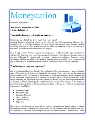 Moneycation 
Published by Moneycation™ 
Newsletter: November 11, 2014 
Volume 2, Issue 12 
Financial advantages of business structures 
Businesses are shaped by their legal form and capital 
structure. Business structuring, whether it be a specific type of incorporation, adherence to a 
financial model or both, has significant effects on business' present and future financial standing, 
credibility and capacity. This makes structural decisions an important factor in the steering of 
businesses toward their intended functions and purpose. 
Even though business structure shapes business operations and functionality, legal classifications 
only partially determine how businesses manage their finances. This is because financial decisions 
are also influenced by factors such as treasury management solutions, financial systems 
architecture and internal policies. Nevertheless, business structure is often a core component and 
key factor in the effectiveness of business financial management and operational efficiency 
Why is business structure important? 
Just as companies differ, so do the rules that regulate them. To use the analogy of sports, just as the 
rules of baseball are designed specifically for the nature of the game, so are the rules and 
regulations of football. To illustrate, it would make as much sense to require a sole proprietorship 
to file a mountain of paperwork as it would for a baseball player to wear shoulder pads. Some 
things are simply not required or necessary, whereas other times they are. Allowing different forms 
of business to operate within specific legal frameworks facilitates the interests of the owners in 
addition to commercial and economic development. Some of the reasons why business structure is 
important are listed below: 
• Business purpose 
• Managerial style 
• Financial objectives 
• Size of business 
• Operational costs 
• Legal risks 
Before going in to business, or if and when a business changes in one way or another, a specific 
business structure may be worthwhile. For example, if a sole proprietorship increases revenue and 
its clients base to a size that requires employees, then incorporation as an S Corporation or Limited 
 