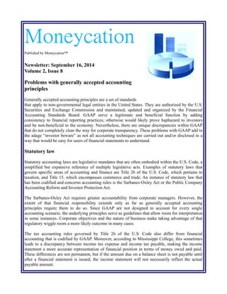 Moneycation 
Published by Moneycation™ 
Newsletter: September 16, 2014 
Volume 2, Issue 8 
Problems with generally accepted accounting 
principles 
Generally accepted accounting principles are a set of standards 
that apply to non-governmental legal entities in the United States. They are authorized by the U.S. 
Securities and Exchange Commission and maintained, updated and organized by the Financial 
Accounting Standards Board. GAAP serve a legitimate and beneficial function by adding 
consistency to financial reporting practices; otherwise would likely prove haphazard to investors 
and be non-beneficial to the economy. Nevertheless, there are unique discrepancies within GAAP 
that do not completely clear the way for corporate transparency. These problems with GAAP add to 
the adage “investor beware” as not all accounting techniques are carried out and/or disclosed in a 
way that would be easy for users of financial statements to understand. 
Statutory law 
Statutory accounting laws are legislative mandates that are often embodied within the U.S. Code, a 
simplified but expansive reference of multiple legislative acts. Examples of statutory laws that 
govern specific areas of accounting and finance are Title 26 of the U.S. Code, which pertains to 
taxation, and Title 15, which encompasses commerce and trade. An instance of statutory law that 
has been codified and concerns accounting rules is the Sarbanes-Oxley Act or the Public Company 
Accounting Reform and Investor Protection Act. 
The Sarbanes-Oxley Act requires greater accountability from corporate managers. However, the 
extent of that financial responsibility extends only as far as generally accepted accounting 
principles require them to do so. Since GAAP are not designed to account for every single 
accounting scenario, the underlying principles serve as guidelines that allow room for interpretation 
in some instances. Corporate objectives and the nature of business make taking advantage of that 
regulatory wiggle room a more likely outcome in many cases. 
The tax accounting rules governed by Title 26 of the U.S. Code also differ from financial 
accounting that is codified by GAAP. Moreover, according to Mississippi College, this sometimes 
leads to a discrepancy between income tax expense and income tax payable, making the income 
statement a more accurate representation of financial position in terms of money owed and paid. 
These differences are not permanent, but if the amount due on a balance sheet is not payable until 
after a financial statement is issued, the income statement will not necessarily reflect the actual 
payable amount. 
 
