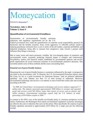 Moneycation
Published by Moneycation™
Newsletter: July 1, 2014
Volume 2, Issue 4
Quantification of environmental friendliness
Securitization of environmentally friendly emissions
reductions and regulatory requirements set by the U.S. federal
government have made the quantification of corporate social responsibility practical for businesses
and the broader economy. Since overly aggressive or inflexible policies aimed at reducing
greenhouse emissions have a cost in terms of the job market, corporate profitability and industrial
production, being able to measure how progressive steps toward a greener earth influence these
things is necessary.
Due to many micro and macro-economic variables, the ever-changing nature of commerce and
environmental events, accurately predicting financial impact is complex and controversial.
Nevertheless, metrics and financial models established by governmental agencies and not-for-
profit organizations do reveal numerical estimates of environmentally protective decisions. This
newsletter details some of those methods and the issues surrounding them.
Financial cost of green friendly business
Measuring the cost of green-friendly business is sometimes influenced by the angle or perspective
one looks at the circumstance with. To illustrate, the U.S. Environmental Protection Agency states
the Clean Air Act is a good investment for Americans because “total air pollution abatement
spending” only costs industry less than 1% of total revenue to implement. Moreover,
environmental technology and services is an industry in and of itself that creates jobs and revenue
according to the EPA:
“In 2008, the United States’ environmental technologies and services industry supported 1.7
million jobs. The industry generated approximately $300 billion in revenues and exported
goods and services worth $44 billion- larger than exports of sectors such as plastics and
rubber products. Environmental technology exports help the U.S. balance of trade,
generating a $10.9 billion surplus in 2008.”
In contrast to the EPA's view of the benefits eco-friendly policy is a business perspective on the
matter. Furthermore, the Washington Post reports environmental regulation's economic advantages
are offset by the costs to industries that carry out the policy. More specifically, the expense of green
friendly regulation amounted to approximately $216 billion for a single year per the following
excerpt:
 