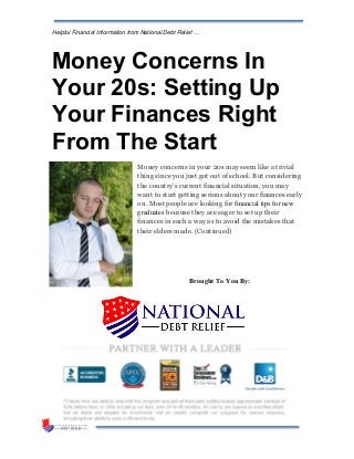 Helpful Financial Information from National Debt Relief …
Money Concerns In
Your 20s: Setting Up
Your Finances Right
From The Start
Money concerns in your 20s may seem like a trivial
thing since you just got out of school. But considering
the country’s current financial situation, you may
want to start getting serious about your finances early
on. Most people are looking for financial tips for new
graduates because they are eager to set up their
finances in such a way as to avoid the mistakes that
their elders made. (Continued)
Brought To You By:
 