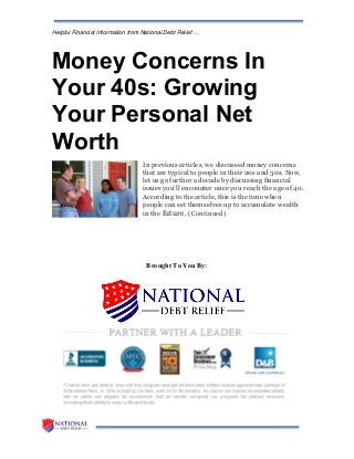 Helpful Financial Information from National Debt Relief …
Money Concerns In
Your 40s: Growing
Your Personal Net
Worth
In previous articles, we discussed money concerns
that are typical to people in their 20s and 30s. Now,
let us go further a decade by discussing financial
issues you'll encounter once you reach the age of 40.
According to the article, this is the time when
people can set themselves up to accumulate wealth
in the future. (Continued)
Brought To You By:
 
