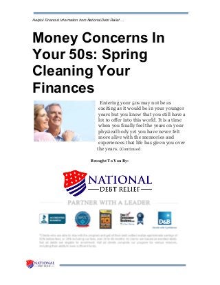 Helpful Financial Information from National Debt Relief …
Money Concerns In
Your 50s: Spring
Cleaning Your
Finances
Entering your 50s may not be as
exciting as it would be in your younger
years but you know that you still have a
lot to offer into this world. It is a time
when you finally feel the years on your
physical body yet you have never felt
more alive with the memories and
experiences that life has given you over
the years. (Continued
Brought To You By:
 