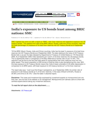 India's exposure to US bonds least among BRIC
nations: SMC
Published on Fri, Nov 20, 2009 at 17:32 | Updated at Fri, Nov 20, 2009 at 17:42 | Source : Moneycontrol.com


SMC Capitals has come out with a report on "BRIC : their forex reserves and respective exposure into US
treasury bonds". The research firm said of the BRIC (Brazil, Russia, India and China) countries, India has
the least percentage (%) exposure of its total forex reserves into US Treasury Bonds as of September
2009.

"Of the BRIC (Brazil, Russia, India and China) countries, India has the least % exposure of its total forex
reserves into US Treasury Bonds as of September 2009. The data relating to the value of US Treasury
Bonds held, is as per the data released by Department of Treasury of United States on 17th November
2009. As of September 2009, India represents just 12.81% of its forex reserves into US treasury bonds.
This is significantly lower in comparison to the May 2009 level of similar ratio of just 14.79%. This
reduction may be due to the fact that India wants to rechannellize their forex reserves more into non-
dollar assets. The recent acquisition of 200 tonnes of Gold by India is also strengthening this view. With
this less exposure to US Treasury Bonds means that, India is least vulnerable to US dollar depreciation in
comparison to its BRIC peers, with least exposure to US treasury bonds as % of its forex reserves."

The report also says, "Just to put the things in perspective, as of September 2009, the similar ratio of
exposure to US treasury bonds as % of its forex reserves, in the case of Brazil is 64.63%, Russia is
29.46% and China is 35.15%." (See the table in attached report)

Disclaimer: The views and investment tips expressed by investment experts on moneycontrol.com are
their own, and not that of the website or its management. Moneycontrol.com advises users to check with
certified experts before taking any investment decisions.

To read the full report click on the attachment.........


Attachments : US Treasury.pdf
 