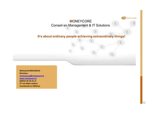 MONEYCORE
Conseil en Management & IT Solutions
It’s about ordinary people achieving extraordinary things!
Mohamed MOUSSOUS
Directeur
mmoussous@moneycore.fr
www.moneycore.fr
(0033)1 84 20 25 15
37 rue Adam Ledoux
Courbevoie-La Défense
12
 