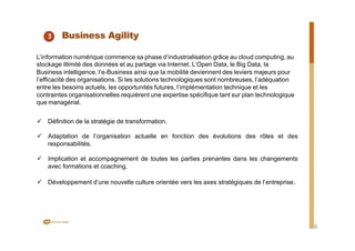 3 Business Agility
L’information numérique commence sa phase d’industrialisation grâce au cloud computing, au
stockage illimité des données et au partage via Internet. L’Open Data, le Big Data, la
Business intelligence, l’e-Business ainsi que la mobilité deviennent des leviers majeurs pour
l’efficacité des organisations. Si les solutions technologiques sont nombreuses, l’adéquation
entre les besoins actuels, les opportunités futures, l’implémentation technique et les
contraintes organisationnelles requièrent une expertise spécifique tant sur plan technologique
que managérial.
ü Définition de la stratégie de transformation.
ü Adaptation de l’organisation actuelle en fonction des évolutions des rôles et des
responsabilités.
ü Implication et accompagnement de toutes les parties prenantes dans les changements
avec formations et coaching.
ü Développement d’une nouvelle culture orientée vers les axes stratégiques de l’entreprise.
6
 