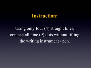 Instruction: 
Using only four (4) straight lines, 
connect all nine (9) dots without lifting 
the writing instrument / pen.  