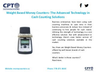Weight Based Money Counters- The Advanced Technology in
Cash Counting Solutions
Website: moneycounters.ca Phone: 778-371-3630
Business enterprises have been using cash
counting machines to save time in their
business processes & reduce loss instead of
continuing to hire people for such needs.
Utilizing the strength of technology is a cost
effective solution. But with advancement in
technology, there’s even better version of
cash counting solutions available in the
market.
Yes, there are Weight Based Money Counters
offered by well known brands of cash
counters.
What’s better in these counters?
Read more.
 