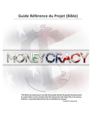  
Guide	
  Référence	
  du	
  Projet	
  (Bible)	
  
	
  
“The	
  liberty	
  of	
  a	
  democracy	
  is	
  not	
  safe	
  if	
  the	
  people	
  tolerate	
  the	
  growth	
  of	
  private	
  power	
  
to	
  a	
  point	
  where	
  it	
  comes	
  stronger	
  than	
  their	
  democratic	
  state	
  itself.	
  That,	
  in	
  its	
  essence,	
  
is	
  fascism	
  -­‐	
  ownership	
  of	
  government	
  by	
  an	
  individual,	
  by	
  a	
  group,”	
  
Franklin	
  D.	
  Roosevelt	
  	
  	
  
	
  
	
  
 