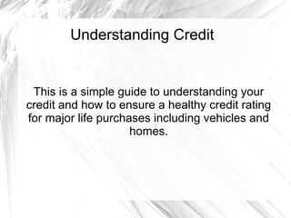 Understanding Credit This is a simple guide to understanding your credit and how to ensure a healthy credit rating for major life purchases including vehicles and homes. 