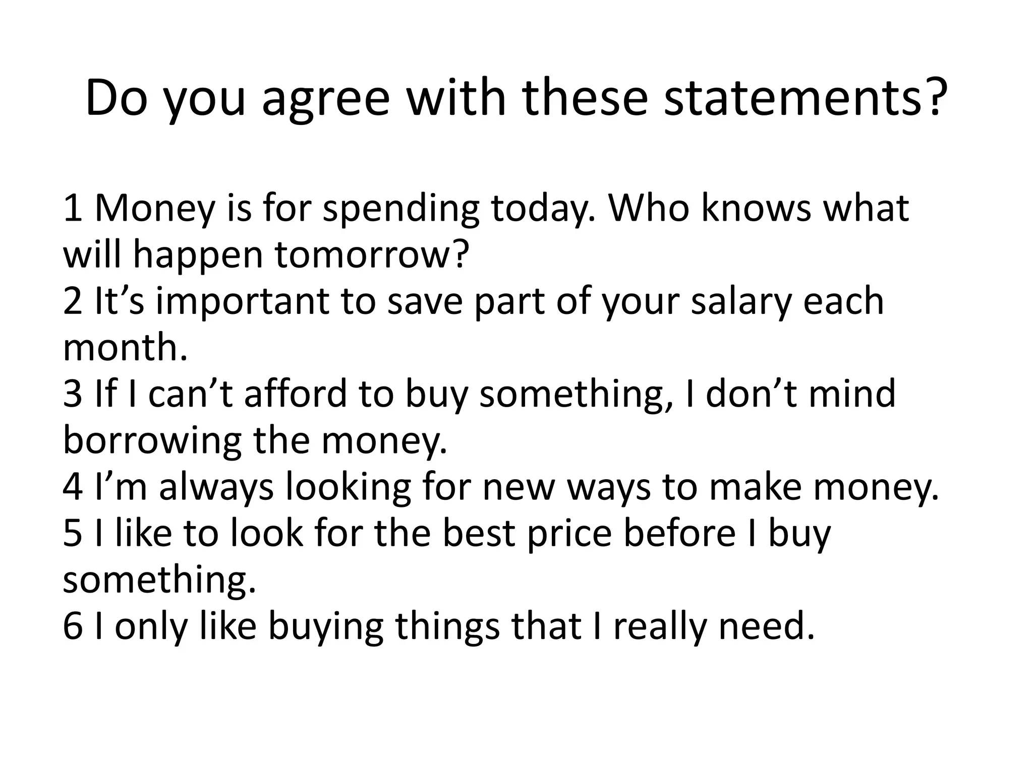 Do you agree with these statements?
1 Money is for spending today. Who knows what
will happen tomorrow?
2 It’s important to save part of your salary each
month.
3 If I can’t afford to buy something, I don’t mind
borrowing the money.
4 I’m always looking for new ways to make money.
5 I like to look for the best price before I buy
something.
6 I only like buying things that I really need.