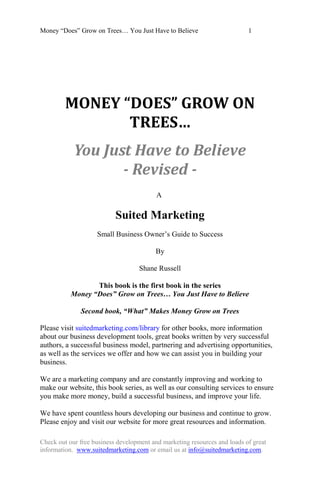 Money ―Does‖ Grow on Trees… You Just Have to Believe                       1




         MONEY “DOES” GROW ON
                TREES…
            You Just Have to Believe
                   - Revised -
                                          A

                           Suited Marketing
                    Small Business Owner‘s Guide to Success

                                         By

                                   Shane Russell

                  This book is the first book in the series
           Money “Does” Grow on Trees… You Just Have to Believe

              Second book, “What” Makes Money Grow on Trees

Please visit suitedmarketing.com/library for other books, more information
about our business development tools, great books written by very successful
authors, a successful business model, partnering and advertising opportunities,
as well as the services we offer and how we can assist you in building your
business.

We are a marketing company and are constantly improving and working to
make our website, this book series, as well as our consulting services to ensure
you make more money, build a successful business, and improve your life.

We have spent countless hours developing our business and continue to grow.
Please enjoy and visit our website for more great resources and information.

Check out our free business development and marketing resources and loads of great
information. www.suitedmarketing.com or email us at info@suitedmarketing.com.
 