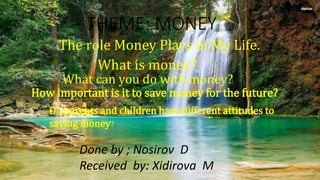THEME: MONEY
The role Money Plays in My Life.
What is money?
What can you do with money?
How important is it to save money for the future?
Do parents and children have different attitudes to
saving money?
Done by ; Nosirov D
Received by: Xidirova M
 