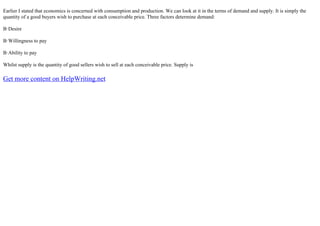 Earlier I stated that economics is concerned with consumption and production. We can look at it in the terms of demand and supply. It is simply the
quantity of a good buyers wish to purchase at each conceivable price. Three factors determine demand:
В·Desire
В·Willingness to pay
В·Ability to pay
Whilst supply is the quantity of good sellers wish to sell at each conceivable price. Supply is
Get more content on HelpWriting.net
 