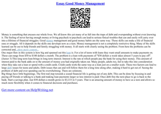 Essay Good Money Management
Money is something that encases our whole lives. We all know this yet many of us fall into the traps of debt and overspending without even knowing
it. The feeling of never having enough money or living paycheck to paycheck can lead to serious finical troubles that can and easily will carry over
into a lifetime of financial struggles. Good money management and good money habits are the same way. Those skills can make a life of financial
ease or struggle. All it depends on the skills one develops now as a teen. Money management is not a completely restrictive thing. Many of the skills
learned can be use to help friends and family struggling with money. It all starts with clearly seeing the problem. From here the problems can be
corrected and...show more content...
One major flaw in this system is how big and spanned out this loan is. For a lot of teens with loans they want small amounts to make payments on.
These can range from $50 to $100 dollars a month. The problem is a loan with payments of "$50 dollars a week takes almost 5 years to pay off".
(Junior 3) This long term loan brings in long term interest. Interest is the rate at which people pay the bank for using their money. This amount of
interest paid to the bank adds on to the amount of money you had originally taken out. Many people, adults too, fail to take this into consideration
when they take out a loan or spend with a credit cards. Credit cards work the same way as a loan just on a smaller scale. These two factors can lead to
large debt issues for teens and adults. Debt issues that can and will follow them for a long time along after, making it hard to get out of. Seeing the
problem of debt and over spending can be overwhelming. There are solutions.
Big things have little beginnings. The first real step towards a sound financial life is getting out of any debt. This can be done by focusing in and
paying off friends or talking to a bank and making loan payments larger so less interest is paid. Once debt free the next place to go is back to the
bank. Start a savings plan. Just $50 dollars a month grows to $3,333 in 5 years. That is an amazing amount of money to have as a teen and allows so
much more flexibility when it comes to financial decisions and purchases.
Get more content on HelpWriting.net
 