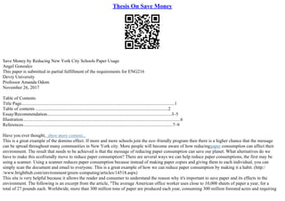 Thesis On Save Money
Save Money by Reducing New York City Schools Paper Usage
Angel Gonzalez
This paper is submitted in partial fulfillment of the requirements for ENG216
Devry University
Professor Amanda Odom
November 26, 2017
Table of Contents
Title Page......................................................................................................................................1
Table of contents ....................................................................................................................2
Essay/Recommendation.............................................................................................................3–5
Illustration..........................................................................................................................................6
References...................................................................................................................................7–9
Have you ever thought...show more content...
This is a great example of the domino effect. If more and more schools join the eco–friendly program then there is a higher chance that the message
can be spread throughout many communities in New York city. More people will become aware of how reducingpaper consumption can affect their
environment. The result that needs to be achieved is that the message of reducing paper consumption can save our planet. What alternatives do we
have to make this ecofriendly move to reduce paper consumption? There are several ways we can help reduce paper consumptions, the first may be
using a scanner. Using a scanner reduces paper consumption because instead of making paper copies and giving them to each individual, you can
simply scan the document and email to everyone. This is a great example of how we can reduce paper consumption by making it a habit. (http:/
/www.brighthub.com/environment/green–computing/articles/14518.aspx)
This site is very helpful because it allows the reader and consumer to understand the reason why it's important to save paper and its effects in the
environment. The following is an excerpt from the article, "The average American office worker uses close to 10,000 sheets of paper a year, for a
total of 27 pounds each. Worldwide, more than 300 million tons of paper are produced each year, consuming 300 million forested acres and requiring
 