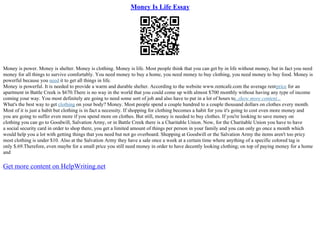 Money Is Life Essay
Money is power. Money is shelter. Money is clothing. Money is life. Most people think that you can get by in life without money, but in fact you need
money for all things to survive comfortably. You need money to buy a home, you need money to buy clothing, you need money to buy food. Money is
powerful because you need it to get all things in life.
Money is powerful. It is needed to provide a warm and durable shelter. According to the website www.rentcafe.com the average rentprice for an
apartment in Battle Creek is $670.There is no way in the world that you could come up with almost $700 monthly without having any type of income
coming your way. You most definitely are going to need some sort of job and also have to put in a lot of hours to...show more content...
What's the best way to get clothing on your body? Money. Most people spend a couple hundred to a couple thousand dollars on clothes every month.
Most of it is just a habit but clothing is in fact a necessity. If shopping for clothing becomes a habit for you it's going to cost even more money and
you are going to suffer even more if you spend more on clothes. But still, money is needed to buy clothes. If you're looking to save money on
clothing you can go to Goodwill, Salvation Army, or in Battle Creek there is a Charitable Union. Now, for the Charitable Union you have to have
a social security card in order to shop there, you get a limited amount of things per person in your family and you can only go once a month which
would help you a lot with getting things that you need but not go overboard. Shopping at Goodwill or the Salvation Army the items aren't too pricy
most clothing is under $10. Also at the Salvation Army they have a sale once a week at a certain time where anything of a specific colored tag is
only $.69.Therefore, even maybe for a small price you still need money in order to have decently looking clothing; on top of paying money for a home
and
Get more content on HelpWriting.net
 