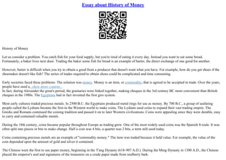 Essay about History of Money
History of Money
Let us consider a problem. You catch fish for your food supply, but you're tired of eating it every day. Instead you want to eat some bread.
Fortunately, a baker lives next door. Trading the baker some fish for bread is an example of barter, the direct exchange of one good for another.
However, barter is difficult when you try to obtain a good from a producer that doesn't want what you have. For example, how do you get shoes if the
shoemaker doesn't like fish? The series of trades required to obtain shoes could be complicated and time consuming.
Early societies faced these problems. The solution was money. Money is an item, or commodity, that is agreed to be accepted in trade. Over the years,
people have used a...show more content...
In fact, during Alexander the great's period, the grainaries were linked together, making cheques in the 3rd century BC more convenient than British
cheques in the 1980s. The Egyptians had in fact invented the first giro system.
Most early cultures traded precious metals. In 2500 B.C. the Egyptians produced metal rings for use as money. By 700 B.C., a group of seafaring
people called the Lydians became the first in the Western world to make coins. The Lydians used coins to expand their vast trading empire. The
Greeks and Romans continued the coining tradition and passed it on to later Western civilizations. Coins were appealing since they were durable, easy
to carry and contained valuable metals.
During the 18th century, coins became popular throughout Europe as trading grew. One of the most widely used coins was the Spanish 8–reale. It was
often split into pieces or bits to make change. Half a coin was 4 bits, a quarter was 2 bits, a term still used today.
Coins containing precious metals are an example of "commodity money." The item was traded because it held value. For example, the value of the
coin depended upon the amount of gold and silver it contained.
The Chinese were the first to use paper money, beginning in the T'ang Dynasty (618–907 A.D.). During the Ming Dynasty in 1300 A.D., the Chinese
placed the emperor's seal and signatures of the treasurers on a crude paper made from mulberry bark.
 