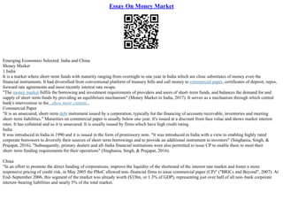 Essay On Money Market
Emerging Economies Selected: India and China
Money Market
1.India
It is a market where short–term funds with maturity ranging from overnight to one year in India which are close substitutes of money even the
financial instruments. It had diversified from conventional platform of treasury bills and call money to commercial paper, certificates of deposit, repos,
forward rate agreements and most recently interest rate swaps.
"The money market fulfils the borrowing and investment requirements of providers and users of short–term funds, and balances the demand for and
supply of short–term funds by providing an equilibrium mechanism" (Money Market in India, 2017). It serves as a mechanism through which central
bank's intervention in the...show more content...
Commercial Paper
"It is an unsecured, short–term debt instrument issued by a corporation, typically for the financing of accounts receivable, inventories and meeting
short–term liabilities." Maturities on commercial paper is usually below one year. It's issued at a discount from face value and shows market interest
rates. It has collateral and so it is unsecured. It is usually issued by firms which have high credit rating.
India
It was introduced in India in 1990 and it is issued in the form of promissory note. "It was introduced in India with a view to enabling highly rated
corporate borrowers to diversify their sources of short–term borrowings and to provide an additional instrument to investors" (Singhania, Singh, &
Prajapat, 2016). "Subsequently, primary dealers and all–India financial institutions were also permitted to issue CP to enable them to meet their
short–term funding requirements for their operations" (Singhania, Singh, & Prajapat, 2016).
China
"In an effort to promote the direct funding of corporations, improve the liquidity of the shortened of the interest rate market and foster a more
responsive pricing of credit risk, in May 2005 the PBoC allowed non–financial firms to issue commercial paper (CP)" ("BRICs and Beyond", 2007). At
End–September 2006, this segment of the market was already worth ($33bn, or 1.3% of GDP), representing just over half of all non–bank corporate
interest–bearing liabilities and nearly 5% of the total market.
 