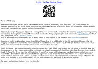 Money in Our Society Essay
Money in Our Society
There are certain things in our lives that are very important in order to survive. In our society these 'things' have a cost to them, it can be an
emotional or physical cost, but the cost usually has a dollar sign attached. Our society is ran by money and the love of money has led many people in
our society in a wrong direction, pursuing one thing, fortune and glory.
Here I am, I have a job that pays, and it pays well. I have a girlfriend who costs too much. I have a truck that sometimes breaks down and can potentially
cause financial disaster, plus the insurance. My rent and bills are outlandish. I am paying entirely too much to receive this higher education, for what, to
make money and to live the...show more content...
Even if I would have asked she would have said no. This is just one of many examples of how money has had a negative effect on my life.
I watched my mother work two jobs to support three children. She sacrificed for us and I love her for that. She was in neutral for most of her life,
struggling to make the bills and rent. This friction rubbed off on us and her friends in a negative way. I can't help to think how life would have been
for my family had we been rich. It seems that a lot of tension would have been alleviated.
I hated high school! I was too busy participating in illicit activities to worry about school. These activities also cost money, so I started to work. But
then it dawned on me that I wanted money, and the way to make real money is to graduate high school, then go to college. I was not about to work at
Chuck–E–Cheese's for the rest of my life. All I needed was the taste of real money, and I was a changed man. Real money to me back then was the
check for $137. I wanted more and more, so I worked harder to get a raise to earn more money. I am still in the same boat to this day! When the
drug is gone, I am depressed, when it is there I am happy. Money has caused friction between myself, friends, girlfriends, siblings, and parents. This
should not be the reason for all of this friction but it still was and is and also occurs in everyday life with all types of people.
Our society has the attitude that money is not everything, but
 