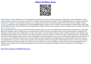 History Of Money Essay
What is Money? At first sight the answer to this question seems obvious. A man or woman in the street would agree on coins and banknote which
could be known as checks, for a good or a service but would they accept them from any country? They would probably be less willing to accept them
than their own country's coins and notes but bank money actually accounts for by far the greatest proportion by value of the total supply of money.
Credit cards and gold are some what different. The gold standard belongs to history but even today in many rich people in different parts of the world
would rather keep some of their wealth in the form of gold than in official, inflation–prone currencies. Gold is a attractive type of material which led to
its...show more content...
The use of primitive forms of money in the Third World and North America is more recent and better documented than in Europe and its study sheds
light on the probable origins of modern money. Among the topics treated are the use of wampum and the custom of the potlatch or competitive gift
exchange in North America, disc–shaped stones in Yap, cowrie shells over much of Africa and Asia, cattle, manillas and whales teeth. Manillas were
ornamental metallic objects worn as jewelry in west Africa and used as money as recently as 1949. They were an ostentatious form of ornamentation,
their value in that role being a prime reason for their acceptability as money. Wampum's use as money in north America undoubtedly came about as an
extension of its desirability for ornamentation. Precious metals have had ornamental uses throughout history and that could be one reason why they
were adopted for use as money in many ancient societies and civilizations. In Fijian society gifts of whales teeth were (and in certain cases still are) a
significant feature of certain ceremonies. One of their uses was as bride–money, with a symbolic meaning similar to that of the engagement ring in
Western society. Whales teeth were "tambua" (from which our word "taboo" comes) meaning that they had religious
significance, as
Get more content on HelpWriting.net
 