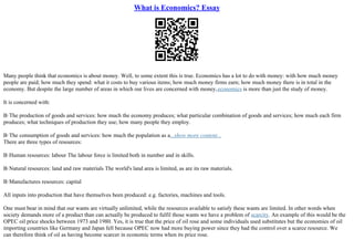 What is Economics? Essay
Many people think that economics is about money. Well, to some extent this is true. Economics has a lot to do with money: with how much money
people are paid; how much they spend: what it costs to buy various items; how much money firms earn; how much money there is in total in the
economy. But despite the large number of areas in which our lives are concerned with money,economics is more than just the study of money.
It is concerned with:
В·The production of goods and services: how much the economy produces; what particular combination of goods and services; how much each firm
produces; what techniques of production they use; how many people they employ.
В·The consumption of goods and services: how much the population as a...show more content...
There are three types of resources:
В·Human resources: labour The labour force is limited both in number and in skills.
В·Natural resources: land and raw materials The world's land area is limited, as are its raw materials.
В·Manufactures resources: capital
All inputs into production that have themselves been produced: e.g. factories, machines and tools.
One must bear in mind that our wants are virtually unlimited, while the resources available to satisfy these wants are limited. In other words when
society demands more of a product than can actually be produced to fulfil those wants we have a problem of scarcity. An example of this would be the
OPEC oil price shocks between 1973 and 1980. Yes, it is true that the price of oil rose and some individuals used substitutes but the economies of oil
importing countries like Germany and Japan fell because OPEC now had more buying power since they had the control over a scarce resource. We
can therefore think of oil as having become scarcer in economic terms when its price rose.
 