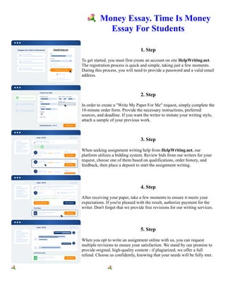 💐Money Essay. Time Is Money
Essay For Students
1. Step
To get started, you must first create an account on site HelpWriting.net.
The registration process is quick and simple, taking just a few moments.
During this process, you will need to provide a password and a valid email
address.
2. Step
In order to create a "Write My Paper For Me" request, simply complete the
10-minute order form. Provide the necessary instructions, preferred
sources, and deadline. If you want the writer to imitate your writing style,
attach a sample of your previous work.
3. Step
When seeking assignment writing help from HelpWriting.net, our
platform utilizes a bidding system. Review bids from our writers for your
request, choose one of them based on qualifications, order history, and
feedback, then place a deposit to start the assignment writing.
4. Step
After receiving your paper, take a few moments to ensure it meets your
expectations. If you're pleased with the result, authorize payment for the
writer. Don't forget that we provide free revisions for our writing services.
5. Step
When you opt to write an assignment online with us, you can request
multiple revisions to ensure your satisfaction. We stand by our promise to
provide original, high-quality content - if plagiarized, we offer a full
refund. Choose us confidently, knowing that your needs will be fully met.
💐Money Essay. Time Is Money Essay For Students 💐Money Essay. Time Is Money Essay For Students
 