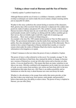 Taking a closer read at Haroun and the Sea of Stories
1. Identify explain 5 symbols found in text.
Although Haroun and the sea of stories is a children s literature, symbols which
overlap as archetypes are used to make this novel contain a deeper meaning and be
just as enjoyable for adults.
Weather in this story symbolizes the current feeling or emotion of the characters.
Dull, gloomy days often occurred when the character is depressed: this sudden mist
positively stank of sadness and gloom (47). This symbol is clearly evident when
Haroun traveled to Moody land, the sun would shine all night is there were enough
joyful people around, and it would go on shining until the endless sunshine got on
their nerves; then an irritable night would fall a night full of mutterings and
discontent, ... Show more content on Helpwriting.net ...
An example is the June 9th, 1985 student demonstration at Tian An Men square in
China. The government attempted to stop the media from exposing this event to the
public; they also attempted to wipe out any written records of this afterwards. This is
similar to how certain Chupwalas in Haroun stitched their mouths, or vowed to
remain silent under the orders of Khattam Shud who tried to stop the relay of
information in his kingdom so to speak.
3. Detail 3 instances in the text where the power of story is alluded to. Explain
The power of story is often referred to in this novel. For example, on page 72, the
stories were held here in fluid form, they retained the ability to change, to become
new versions of themselves, to join up with other stories and so become yet other
stories...It was not dead but alive. This means that there are many variations to one
idea or one story. Old tales combined with imagination can be made into new pieces
of work. no story comes from nowhere; new stories are born from old it is the new
combinations that make them new. (86) There is an endless possibility and no
limitations on what the story is about because new ones can always be made.
Whether it s the adventure or the escape from reality that stories provide, or that
fact that it takes your mind away from tension, some people, and personally I
believe that stories have the ability to relieve stress. The power of story is implied in
Haroun: you can offer [Story
 