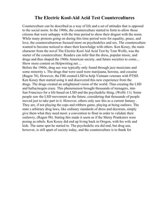 The Electric Kool-Aid Acid Test Countercultures
Counterculture can be described as a way of life and a set of attitudes that is opposed
to the social norm. In the 1960s, the counterculture started to form to allow those
citizens that were unhappy with the time period to show their disgust with the norm.
While many protests going on during this time period were for equality, peace, and
love, the counterculturewas focused more on psychedelics and sex. The counterculture
wanted to become noticed to share their knowledge with others. Ken Kesey, the main
character from the novel The Electric Kool Aid Acid Test by Tom Wolfe, was the
starter of the counterculture. Readers can infer that the dress, popular music, and
drugs and thus shaped the 1960s American society, and future societies to come....
Show more content on Helpwriting.net ...
Before the 1960s, drug use was typically only found through jazz musicians and
some minority s. The drugs that were used were marijuana, heroine, and cocaine
(Ragen 76). However, the FBI created LSD to help Vietnam veterans with PTSD.
Ken Kesey then started using it and discovered this new experience from the
drugs. The drugs created an enlightened vision of the world. Thus creating the LSD
and hallucinogen craze. This phenomenon brought thousands of teenagers, into
San Francisco for a life based on LSD and the psychedelic thing, (Wolfe 11). Some
people saw the LSD movement as the future, considering that thousands of people
moved just to take part in it. However, others only saw this as a current fantasy .
They are, if not playing the cops and robbers game, playing at being outlaws. The
state s arbitrary drug laws, like ordinary standards of dress and decorum, simply
give them what they need most: a convention to flout in order to validate their
outlawry, (Ragen 98). Stating this made it seem as if the Merry Pranksters were
posing as rebels. Ken Kesey did end up living back in Oregon, with his wife and
kids. The same spot he started in. The psychedelic era did end, but drug use,
however, is still apart of society today, and the counterculture is to thank for
 
