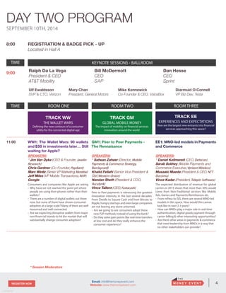 4REGISTER NOW
v. 05162014
Email: info@themoneyevent.com
Website: www.themoneyevent.com
SEPTEMBER 10TH, 2014
8:00 REGISTRATION & BADGE PICK - UP
Located in Hall A
TIME KEYNOTE SESSIONS- BALLROOM
9:00
TIME ROOM ONE ROOM TWO ROOM THREE
TRACK WW
THE WALLET WARS
Defining the new contours of a consumer
utility for the connected digital age
TRACK GM
GLOBAL MOBILE MONEY
The impact of mobility on financial services
innovation around the world
TRACK EE
EXPERIENCES AND EXPECTATIONS
How are the largest new entrants into financial
services approaching this space?
11:00 WW1: The Wallet Wars: 90 wallets
and $3B in investments later… Still
waiting for Apple?
SPEAKERS:
* Jim Van Dyke (CEO & Founder, Javelin
Research)
Chris Gardner (Co-Founder, Paydiant)
Marc Winitz (Senior VP Marketing,Monitise)
Jeff Miles (VP Mobile Transactions, NXP)
Google
Consumers and companies like Apple are asking
- Why have we not reached the point yet where
people are using their phones rather than their
wallets?
- There are a number of digital wallets out there
now, but none of them have shown consumer
adoption at a large scale? Many of them are well
resourced and well connected
- Are we expecting disruptive wallets from major
non-financial brands to hit the market that will
substantially change consumer adoption?
GM1: Peer to Peer Payments -
The Rennaisance
SPEAKERS:
* Safwan Zaheer (Director, Mobile
Payments & Commerce Strategy,
Barclaycard)
Khalid Fellahi (Senior Vice President &
GM, Western Union)
Nandan Sheth (President & COO,
Acculynk)
Vince Tallent (CEO, Fastacash)
Peer to Peer payments is witnessing the greatest
innovation intensity in the last several decades.
From Dwolla to Square Cash and from Bitcoin to
Ripple,hungrystartupsandevenlargecompanies
are not leaving any stone unturned.
- Are we going to see consumers adopt these
new P2P methods instead of using the bank?
- Do they solve pain points like real-time transfers
at low cost and do they really enhance the
consumer experience?
EE1: MNO-led models in Payments
and Commerce
SPEAKERS:
* Daniel Kellmereit (CEO, Detecon)
Sarab Sokhey (Mobile Payments and
Commerce Executive, Verizon Wireless)
Masaaki Maeda (President & CEO, NTT
Docomo)
Vince Kadar (President, Telepin Software)
The expected distribution of revenue for global
carriers in 2015 shows that more than 30% would
come from Non-Traditional services like Mobile
Ads, Games and Payments/Remittances etc.
- From mPesa to ISIS, there are several MNO-led
models in this space. How would this canvas
look like in next 2-3 years?
- How can MNOs play a major role in real-time
authentication, digital goods payment through
carrier billing & other interesting opportunities?
- Are there other areas in payments & commerce
that need leadership from MNOs in a way that
no other stakeholders can provide?
DAY TWO PROGRAM
* Session Moderators
Bill McDermott
CEO
SAP
Ralph Da La Vega
President & CEO
AT&T Mobility
Dan Hesse
CEO
Sprint
Ulf Ewaldsson
SVP & CTO, Verizon
Mary Chan
President, General Motors
Diarmuid O Connell
VP Biz Dev, Tesla
Mike Kennewick
Co-Founder & CEO, VoiceBox
TIME KEYNOTE SESSIONS - BALLROOM
 