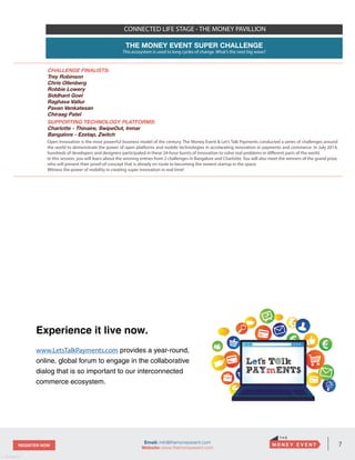 7REGISTER NOW
v. 05162014
Email: info@themoneyevent.com
Website: www.themoneyevent.com
Experience it live now.
www.LetsTalkPayments.com provides a year-round,
online, global forum to engage in the collaborative
dialog that is so important to our interconnected
commerce ecosystem.
CONNECTED LIFE STAGE - THE MONEY PAVILLION
THE MONEY EVENT SUPER CHALLENGE
This ecosystem is used to long cycles of change. What’s the next big wave?
CHALLENGE FINALISTS:
Trey Robinson
Chris Ollenberg
Robbie Lowery
Siddhant Goel
Raghava Vallur
Pavan Venkatesan
Chiraag Patel
SUPPORTING TECHNOLOGY PLATFORMS:
Charlotte - Thinaire, SwipeOut, Inmar
Bangalore - Ezetap, Zwitch
Open Innovation is the most powerful business model of the century. The Money Event & Let’s Talk Payments conducted a series of challenges around
the world to demonstrate the power of open platforms and mobile technologies in accelarating innovation in payments and commerce. In July 2014,
hundreds of developers and designers participated in these 24-hour bursts of innovation to solve real problems in different parts of the world.
In this session, you will learn about the winning entries from 2 challenges in Bangalore and Charlotte. You will also meet the winners of the grand prize,
who will present their proof-of-concept that is already en route to becoming the newest startup in the space.
Witness the power of mobility in creating super innovation in real time!
 
