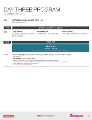 8REGISTER NOW
v. 05162014
Email: info@themoneyevent.com
Website: www.themoneyevent.com
SEPTEMBER 11TH, 2014
8:30 REGISTRATION & BADGE PICK - UP
Located in Hall A
TIME KEYNOTE SESSIONS- BALLROOM
9:00 Tony Hsieh
Founder, Downtown Project
CEO, Zappos
TIME ROOM ONE
TRACK NC
THE NEXT CHAPTER
This ecosystem is used to long cycles of change. What’s the next big wave?
11:00 NC1: Enabling Financial Inclusion through Mobile, Prepaid and Fintech Innovation
SPEAKERS:
Dan Shulman (Group President, AMEX)
A Fireside Chat: The need of the hour is to solve for unbanked and underbanked population.
- There is a paradigm shift in the way financial services could be made available to the masses using mobility,
cloud, prepaid cards and other fintech innovations.
- The question is who will do it and how?
DAY THREE PROGRAM
Brian France
Chairman & CEO, NASCAR
John Kosner
EVP, Digital & Print Media, ESPN
TIME KEYNOTE SESSIONS - BALLROOM
 