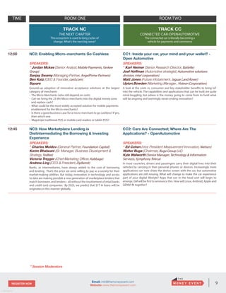 9REGISTER NOW
v. 05162014
Email: info@themoneyevent.com
Website: www.themoneyevent.com
TIME ROOM ONE ROOM TWO
TRACK NC
THE NEXT CHAPTER
This ecosystem is used to long cycles of
change. What’s the next big wave?
TRACK CC
CONNECTED CAR-OPENAUTOMOTIVE
The connected car is literally becoming a
vehicle for payments and commerce
12:00 NC2: Enabling Micro-merchants Go Cashless
SPEAKERS:
* Jordan Mckee (Senior Analyst, Mobile Payments, Yankee
Group)
Sanjay Swamy (Managing Partner, AngelPrime Partners)
Ben Katz (CEO & Founder, card.com)
Square
Ground-up adoption of innovative acceptance solutions at the largest
category of merchants
- The Micro Merchants (who still depend on cash)
- Can we bring the 25 Mn Micro-merchants into the digital money zone
and replace cash?
- What could be the most widely accepted solution for mobile payments
enablement for the Micro-merchants?
- Is there a good business case for a micro-merchant to go cashless? If yes,
then which one
- Magstripe traditional POS or mobile card readers or tablet POS?
CC1: Inside your car, your mind and your wallet? -
Open Automotive
SPEAKERS:
* Karl Heimer (Senior Research Director, Battelle)
Joel Hoffman (Automotive strategist, Automotive solutions
division, Intel corporation)
Matt Jones (Future infotainment, Jaguar Land Rover)
Upton Bowden (Marketing Manager , Visteon Corporation)
A look at the costs vs. consumer and key stakeholder benefits to bring IoT
into the vehicle. The capabilities and applications that can be built are quite
mind-boggling, but where is the money going to come from to fund what
will be ongoing and seemingly never-ending innovation?
12:45 NC3: How Marketplace Lending is
Disitntermediating the Borrowing & Investing
Experience
SPEAKERS:
* Charles Moldov (General Partner, Foundation Capital)
Karim Bhalwani (Sr. Manager, Business Development &
Strategy, Yodlee)
Victoria Treyger (Chief Marketing Officer, Kabbage)
Andrew Ling (CEO & President, ZipRemit)
Banks, as intermediaries, have always added to the cost of borrowing
and lending. That’s the price we were willing to pay as a society for their
market-making abilities. But today, innovation in technology and access
to data are making possible a new generation of marketplace lenders that
match borrowers and lenders-- all without the involvement of retail banks
and credit card companies. By 2025, we predict that $1T in loans will be
originates in this manner globally.
CC2: Cars Are Connected; Where Are The
Applications? - OpenAutomotive
SPEAKERS:
* Ed Cohen (Vice President Measurement Innovation, Nielsen)
Walter Buga (Chairman, Buga Group LLC)
Kyle Walworth (Senior Manager, Technology & Information
Services, Symphony Teleca)
In most countries, drivers and passengers carry their digital lives into their
vehicles by carrying in their personal phones or devices. Increasingly more
applications can now share the device screen with the car, but automotive
applications are still missing. What will change to make the car experience
part of your digital lifestyle? Apps that run in the head unit will begin to
emerge. GM will be first to announce this. How will Linux, Android, Apple and
GENIVI fit together?
* Session Moderators
 