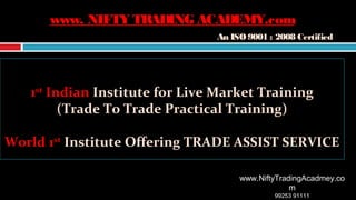 11stst
IndianIndian Institute for Live Market TrainingInstitute for Live Market Training
(Trade To Trade Practical Training)(Trade To Trade Practical Training)
World 1World 1stst
Institute Offering TRADE ASSIST SERVICEInstitute Offering TRADE ASSIST SERVICE
www.NiftyTradingAcadmey.co
m
99253 91111
www. NIFTY TRADINGACADEMY.comwww. NIFTY TRADINGACADEMY.com
An ISO 9001 : 2008 CertifiedAn ISO 9001 : 2008 Certified
 