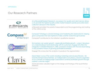 APPENDIX



 Our Research Partners

                                                   At e-Rewards® Market Research, our passion for quality and client service drives
                                                   us to provide the highest quality online market research panels and online data
                                                   collection services in the industry
                                                   e-Rewards provided the panel of respondents and the programming and hosting
                                                   of the online survey


                                                   Compass(x) Strategy is a brand strategy and marketing firm dedicated to helping
                                                   grow companies that are inspired to make a better world through business
                                                   Compass(x) contributed to this initiative’s qualitative research


                                                   No business can sustain growth – especially profitable growth – unless it develops
                                                   an understanding of and relationship with its customers. Engage123 offers the
                                                   integration of Market Research, CRM, and Data Analysis with the end result being
                                                   a very powerful means of growing profitable businesses
                                                   Engage123 conducted the analytics to produce the segmentation


                                                   David Meer is one of the world’s leading marketing science practitioners. He
                                                   recently formed Clavis Partners, an independent consultancy. David is regarded
                                                   as an authority on helping large corporations achieve profitable growth through
                                                   superior customer insight
                                                   David provided valuable insight on the design and findings of the quantitative
                                                   research
M AY 2 0 1 0   H O P E C O N S U LT I N G C O N F I D E N T I A L                                                                   99
 