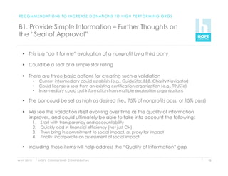 R E C O M M E N D AT I O N S T O I N C R E A S E D O N AT I O N S T O H I G H P E R F O R M I N G O R G S


 B1. Provide Simple Information – Further Thoughts on
 the “Seal of Approval”

      This is a “do it for me” evaluation of a nonprofit by a third party

      Could be a seal or a simple star rating

      There are three basic options for creating such a validation
               •     Current intermediary could establish (e.g., GuideStar, BBB, Charity Navigator)
               •     Could license a seal from an existing certification organization (e.g., TRUSTe)
               •     Intermediary could pull information from multiple evaluation organizations

      The bar could be set as high as desired (i.e., 75% of nonprofits pass, or 15% pass)

      We see the validation itself evolving over time as the quality of information
       improves, and could ultimately be able to take into account the following:
               1.     Start with transparency and accountability
               2.     Quickly add in financial efficiency (not just OH)
               3.     Then bring in commitment to social impact, as proxy for impact
               4.     Finally, incorporate an assessment of social impact

      Including these items will help address the “Quality of Information” gap

M AY 2 0 1 0         H O P E C O N S U LT I N G C O N F I D E N T I A L                                      52
 