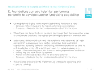 R E C O M M E N D AT I O N S T O I N C R E A S E D O N AT I O N S T O H I G H P E R F O R M I N G O R G S


 D. Foundations can also help high performing
 nonprofits to develop superior fundraising capabilities


          Getting donors to give to the highest performing nonprofits is hard
           •  Donors do not actively give to the highest performing nonprofits today
           •  Donors do not indicate that they are interested in doing this in the future

          While there are things that can be done to change that, there are other ways
           to direct more capital to the highest performing nonprofits in the near-term

          Specifically, foundations can help the nonprofits they believe to be ‘high
           performing’ to implement new tactics to improve their fundraising
           capabilities. By being better at fundraising, these nonprofits will be able to
           obtain a higher share of the individual donors’ charitable giving, e.g.,
           •    Target 1-3 behavioral segments with outbound messaging and donor experience
           •    Identify, tag, and track donors by segment
           •    Prioritize investments based on what will drive donor behavior
           •    Donors do not indicate that they are interested in doing this in the future

          These tactics are not easy to implement, so will require coaching and
           capacity building

M AY 2 0 1 0     H O P E C O N S U LT I N G C O N F I D E N T I A L                                          57
 